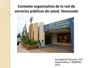 Contexto organizativo de la red de
servicios públicos de salud. Venezuela
Facultad de Farmacia. UCV
Salud Pública // SMSPNS.
2015
 