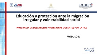 Educación y protección ante la migración
irregular y vulnerabilidad social
PROGRAMA DE DESARROLLO PROFESIONAL DOCENTES POR LA PAZ
MÓDULO IV
 