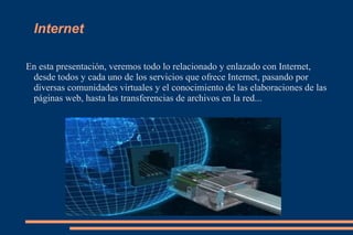 Internet En esta presentación, veremos todo lo relacionado y enlazado con Internet, desde todos y cada uno de los servicios que ofrece Internet, pasando por diversas comunidades virtuales y el conocimiento de las elaboraciones de las páginas web, hasta las transferencias de archivos en la red... 