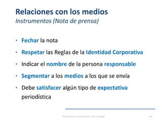 Relaciones con los medios
Instrumentos (Nota de prensa)
• Fechar la nota
• Respetar las Reglas de la Identidad Corporativa
• Indicar el nombre de la persona responsable
• Segmentar a los medios a los que se envía
• Debe satisfacer algún tipo de expectativa
periodística
Gestión de la comunicación y de la imagen 103
 