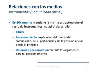 Relaciones con los medios
Instrumentos (Comunicado oficial)
• Estéticamente mantiene la misma estructura que el
resto de instrumentos, no así el desarrollo:
‒ Titular
‒ Encabezamiento: explicación del motivo del
comunicado, de su pertinencia y de la posición oficial
desde el principio
‒ Desarrollo por párrafos numerado los argumentos
para tal posicionamiento
Gestión de la comunicación y de la imagen 109
 