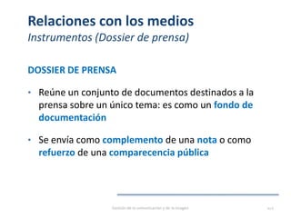 Relaciones con los medios
Instrumentos (Dossier de prensa)
DOSSIER DE PRENSA
• Reúne un conjunto de documentos destinados a la
prensa sobre un único tema: es como un fondo de
documentación
• Se envía como complemento de una nota o como
refuerzo de una comparecencia pública
Gestión de la comunicación y de la imagen 112
 