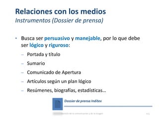 Relaciones con los medios
Instrumentos (Dossier de prensa)
• Busca ser persuasivo y manejable, por lo que debe
ser lógico y riguroso:
‒ Portada y título
‒ Sumario
‒ Comunicado de Apertura
‒ Artículos según un plan lógico
‒ Resúmenes, biografías, estadísticas…
Dossier de prensa Inditex
Gestión de la comunicación y de la imagen 113
 