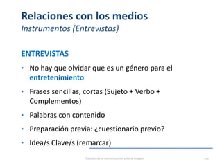 Relaciones con los medios
Instrumentos (Entrevistas)
ENTREVISTAS
• No hay que olvidar que es un género para el
entretenimiento
• Frases sencillas, cortas (Sujeto + Verbo +
Complementos)
• Palabras con contenido
• Preparación previa: ¿cuestionario previo?
• Idea/s Clave/s (remarcar)
Gestión de la comunicación y de la imagen 115
 