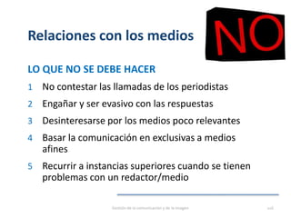 Relaciones con los medios
LO QUE NO SE DEBE HACER
1 No contestar las llamadas de los periodistas
2 Engañar y ser evasivo con las respuestas
3 Desinteresarse por los medios poco relevantes
4 Basar la comunicación en exclusivas a medios
afines
5 Recurrir a instancias superiores cuando se tienen
problemas con un redactor/medio
Gestión de la comunicación y de la imagen 116
 