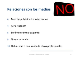 Relaciones con los medios
6 Mezclar publicidad e información
7 Ser arrogante
8 Ser intolerante y exigente
9 Quejarse mucho
10 Hablar mal o con ironía de otros profesionales
Gestión de la comunicación y de la imagen 117
 