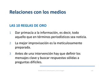 Relaciones con los medios
LAS 10 REGLAS DE ORO
1 Dar primacía a la información, es decir, todo
aquello que en términos periodísticos sea noticia.
2 La mejor improvisación es la meticulosamente
preparada.
3 Antes de una intervención hay que definir los
mensajes clave y buscar respuestas sólidas a
preguntas difíciles.
Gestión de la comunicación y de la imagen 118
 