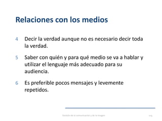 Relaciones con los medios
4 Decir la verdad aunque no es necesario decir toda
la verdad.
5 Saber con quién y para qué medio se va a hablar y
utilizar el lenguaje más adecuado para su
audiencia.
6 Es preferible pocos mensajes y levemente
repetidos.
Gestión de la comunicación y de la imagen 119
 