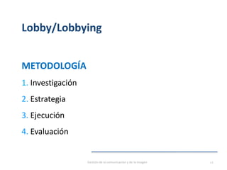 Lobby/Lobbying
METODOLOGÍA
1. Investigación
2. Estrategia
3. Ejecución
4. Evaluación
Gestión de la comunicación y de la imagen 12
 