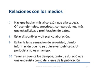 Relaciones con los medios
7 Hay que hablar más al corazón que a la cabeza.
Ofrecer ejemplos, anécdotas, comparaciones, más
que estadísticas y proliferación de datos.
8 Estar disponibles y ofrecer colaboración.
9 Evitar la falsa sensación de seguridad, dando
información que no se quiere ver publicada. Un
periodista no es un amigo.
10 Tener en cuenta los tiempos, tanto de duració nde
una entrevista como del cierre de la publicación
Gestión de la comunicación y de la imagen 120
 