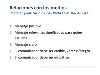 Relaciones con los medios
Resumen final: DIEZ REGLAS PARA COMUNICAR LA FE
1. Mensaje positivo
2. Mensaje relevante: significativo para quien
escucha
3. Mensaje claro
4. El comunicador debe ser creíble, veraz e íntegro
5. El comunicador debe ser empático
 