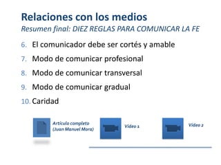 Relaciones con los medios
Resumen final: DIEZ REGLAS PARA COMUNICAR LA FE
6. El comunicador debe ser cortés y amable
7. Modo de comunicar profesional
8. Modo de comunicar transversal
9. Modo de comunicar gradual
10. Caridad
Artículo completo
(Juan Manuel Mora)
Vídeo 1 Vídeo 2
 