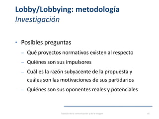 Lobby/Lobbying: metodología
Investigación
• Posibles preguntas
‒ Qué proyectos normativos existen al respecto
‒ Quiénes son sus impulsores
‒ Cuál es la razón subyacente de la propuesta y
cuáles son las motivaciones de sus partidarios
‒ Quiénes son sus oponentes reales y potenciales
Gestión de la comunicación y de la imagen 16
 