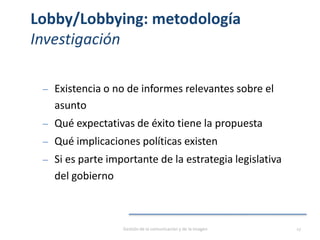 Lobby/Lobbying: metodología
Investigación
‒ Existencia o no de informes relevantes sobre el
asunto
‒ Qué expectativas de éxito tiene la propuesta
‒ Qué implicaciones políticas existen
‒ Si es parte importante de la estrategia legislativa
del gobierno
Gestión de la comunicación y de la imagen 17
 