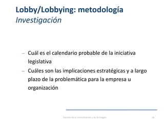 Lobby/Lobbying: metodología
Investigación
‒ Cuál es el calendario probable de la iniciativa
legislativa
‒ Cuáles son las implicaciones estratégicas y a largo
plazo de la problemática para la empresa u
organización
Gestión de la comunicación y de la imagen 18
 