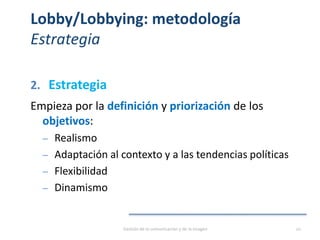 Lobby/Lobbying: metodología
Estrategia
2. Estrategia
Empieza por la definición y priorización de los
objetivos:
‒ Realismo
‒ Adaptación al contexto y a las tendencias políticas
‒ Flexibilidad
‒ Dinamismo
Gestión de la comunicación y de la imagen 20
 