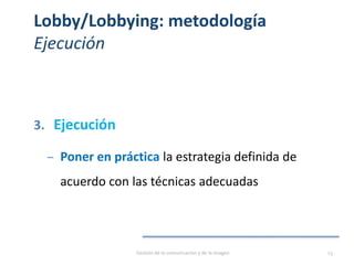 Lobby/Lobbying: metodología
Ejecución
3. Ejecución
– Poner en práctica la estrategia definida de
acuerdo con las técnicas adecuadas
Gestión de la comunicación y de la imagen 23
 