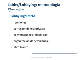 Lobby/Lobbying: metodología
Ejecución
• Lobby ingdirecto
‒ reuniones
‒ correspondencia privada
‒ conversaciones telefónicas
‒ organización de seminarios...
‒ libro blanco
Gestión de la comunicación y de la imagen 24
 