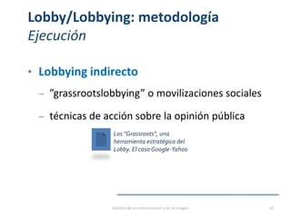 Lobby/Lobbying: metodología
Ejecución
• Lobbying indirecto
‒ ”grassrootslobbying” o movilizaciones sociales
‒ técnicas de acción sobre la opinión pública
Los "Grassroots", una
herramienta estratégica del
Lobby. El caso Google-Yahoo
Gestión de la comunicación y de la imagen 26
 