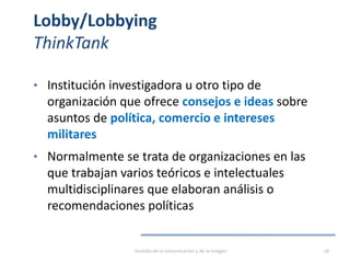 Lobby/Lobbying
ThinkTank
• Institución investigadora u otro tipo de
organización que ofrece consejos e ideas sobre
asuntos de política, comercio e intereses
militares
• Normalmente se trata de organizaciones en las
que trabajan varios teóricos e intelectuales
multidisciplinares que elaboran análisis o
recomendaciones políticas
Gestión de la comunicación y de la imagen 28
 