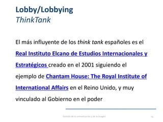 Lobby/Lobbying
ThinkTank
El más influyente de los think tank españoles es el
Real Instituto Elcano de Estudios Internacionales y
Estratégicos creado en el 2001 siguiendo el
ejemplo de Chantam House: The Royal Institute of
International Affairs en el Reino Unido, y muy
vinculado al Gobierno en el poder
Gestión de la comunicación y de la imagen 29
 