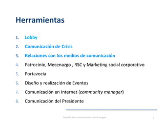 Herramientas
1. Lobby
2. Comunicación de Crisis
3. Relaciones con los medios de comunicación
4. Patrocinio, Mecenazgo , RSC y Marketing social corporativo
5. Portavocía
6. Diseño y realización de Eventos
7. Comunicación en Internet (community manager)
8. Comunicación del Presidente
Gestión de la comunicación y de la imagen 3
 