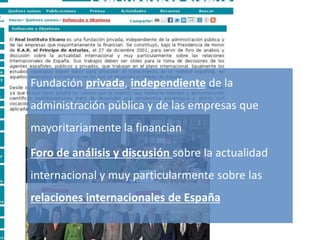 Lobby/Lobbying
ThinkTank
Gestión de la comunicación y de la imagen 30
Fundación privada, independiente de la
administración pública y de las empresas que
mayoritariamente la financian
Foro de análisis y discusión sobre la actualidad
internacional y muy particularmente sobre las
relaciones internacionales de España
 