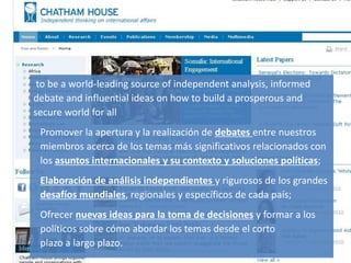 Lobby/Lobbying
ThinkTank
Gestión de la comunicación y de la imagen 31
to be a world-leading source of independent analysis, informed
debate and influential ideas on how to build a prosperous and
secure world for all
Promover la apertura y la realización de debates entre nuestros
miembros acerca de los temas más significativos relacionados con
los asuntos internacionales y su contexto y soluciones políticas;
Elaboración de análisis independientes y rigurosos de los grandes
desafíos mundiales, regionales y específicos de cada país;
Ofrecer nuevas ideas para la toma de decisiones y formar a los
políticos sobre cómo abordar los temas desde el corto
plazo a largo plazo.
 