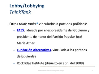 Lobby/Lobbying
ThinkTank
Otros think tanks* vinculados a partidos políticos:
‒ FAES, liderada por el ex-presidente del Gobierno y
presidente de honor del Partido Popular José
María Aznar;
‒ Fundación Alternativas, vinculada a los partidos
de izquierdas
‒ Rockridge Institute (disuelto en abril del 2008)
Gestión de la comunicación y de la imagen 32
 