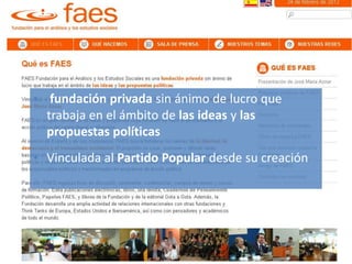 Lobby/Lobbying
ThinkTank
• fundación privada sin ánimo de lucro que
trabaja en el ámbito de las ideas y las
propuestas políticas
• Vinculada al Partido Popular desde su creación
 