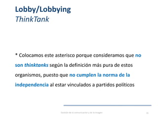 Lobby/Lobbying
ThinkTank
* Colocamos este asterisco porque consideramos que no
son thinktanks según la definición más pura de estos
organismos, puesto que no cumplen la norma de la
independencia al estar vinculados a partidos políticos
Gestión de la comunicación y de la imagen 35
 