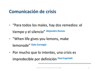 Comunicación de crisis
Gestión de la comunicación y de la imagen 37
• “Para todos los males, hay dos remedios: el
tiempo y el silencio” Alejandro Dumas
• “When life gives you lemons, make
lemonade” Dale Carnegie
• Por mucho que lo intentes, una crisis es
impredecible por definición Paul Capriotti
 