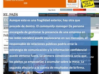 Gestión de la comunicación y de la imagen 39
Aunque esta es una fragilidad exterior, hay otra que
procede de dentro. El community manager (la persona
encargada de gestionar la presencia de una empresa en
las redes sociales) puede equivocarse en sus mensajes, el
responsable de relaciones públicas podría errar la
estrategia de comunicación y la información confidencial
puede verterse fuera. La primera consecuencia sería que
los pleitos se empezarían a acumular sobre la mesa. La
segunda afectaría a la cuenta de resultados de la firma.
 