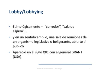 Lobby/Lobbying
• Etimológicamente = “corredor”, “sala de
espera”…
• y en un sentido amplio, una sala de reuniones de
un organismo legislativo o beligerante, abierto al
público
• Apareció en el siglo XIX, con el general GRANT
(USA)
Gestión de la comunicación y de la imagen 4
 