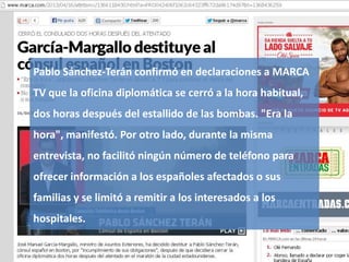 Gestión de la comunicación y de la imagen 40
Pablo Sánchez-Terán confirmó en declaraciones a MARCA
TV que la oficina diplomática se cerró a la hora habitual,
dos horas después del estallido de las bombas. "Era la
hora", manifestó. Por otro lado, durante la misma
entrevista, no facilitó ningún número de teléfono para
ofrecer información a los españoles afectados o sus
familias y se limitó a remitir a los interesados a los
hospitales.
 