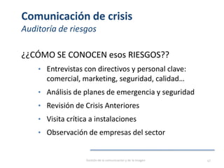 Comunicación de crisis
Auditoría de riesgos
¿¿CÓMO SE CONOCEN esos RIESGOS??
• Entrevistas con directivos y personal clave:
comercial, marketing, seguridad, calidad…
• Análisis de planes de emergencia y seguridad
• Revisión de Crisis Anteriores
• Visita crítica a instalaciones
• Observación de empresas del sector
Gestión de la comunicación y de la imagen 47
 