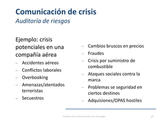 Comunicación de crisis
Auditoría de riesgos
Ejemplo: crisis
potenciales en una
compañía aérea
‒ Accidentes aéreos
‒ Conflictos laborales
‒ Overbooking
‒ Amenazas/atentados
terroristas
‒ Secuestros
‒ Cambios bruscos en precios
‒ Fraudes
‒ Crisis por suministro de
combustible
‒ Ataques sociales contra la
marca
‒ Problemas se seguridad en
ciertos destinos
‒ Adquisiones/OPAS hostiles
Gestión de la comunicación y de la imagen 48
 