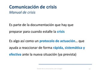 Comunicación de crisis
Manual de crisis
Es parte de la documentación que hay que
preparar para cuando estalle la crisis
Es algo así como un protocolo de actuación… que
ayuda a reaccionar de forma rápida, sistemática y
efectiva ante la nueva situación (ya prevista)
Gestión de la comunicación y de la imagen 49
 