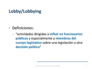 Lobby/Lobbying
• Definiciones:
‒ “actividades dirigidas a influir en funcionarios
públicos y especialmente a miembros del
cuerpo legislativo sobre una legislación u otra
decisión política”
Gestión de la comunicación y de la imagen 5
 