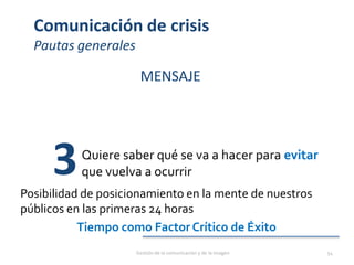 Comunicación de crisis
Pautas generales
MENSAJE
Quiere saber qué se va a hacer para evitar
que vuelva a ocurrir3Posibilidad de posicionamiento en la mente de nuestros
públicos en las primeras 24 horas
Tiempo como Factor Crítico de Éxito
Gestión de la comunicación y de la imagen 54
 