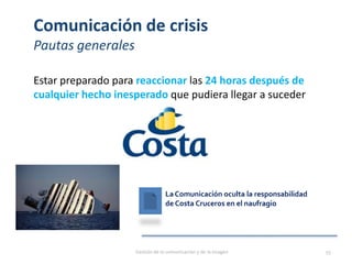 Comunicación de crisis
Pautas generales
Estar preparado para reaccionar las 24 horas después de
cualquier hecho inesperado que pudiera llegar a suceder
Gestión de la comunicación y de la imagen 55
La Comunicación oculta la responsabilidad
de Costa Cruceros en el naufragio
 