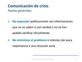 Comunicación de crisis
Pautas generales
1. No especular públicamente con informaciones
que no se saben si son verdad o no se han
podido verificar oficialmente
2. No minimizar el problema o intentar dar poca
importancia a una situación seria
Gestión de la comunicación y de la imagen 56
 