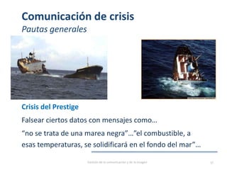 Comunicación de crisis
Pautas generales
Crisis del Prestige
Falsear ciertos datos con mensajes como…
“no se trata de una marea negra”…”el combustible, a
esas temperaturas, se solidificará en el fondo del mar”…
Gestión de la comunicación y de la imagen 57
 