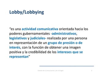 Lobby/Lobbying
“es una actividad comunicativa orientada hacia los
poderes gubernamentales -administrativos,
legislativos y judiciales- realizada por una persona
en representación de un grupo de presión o de
interés, con la función de obtener una imagen
positiva y la credibilidad de los intereses que se
representan”
Gestión de la comunicación y de la imagen 6
 