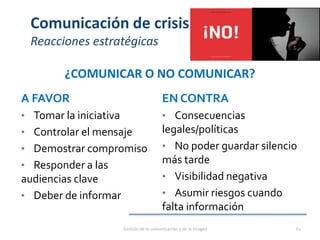 Comunicación de crisis
Reacciones estratégicas
¿COMUNICAR O NO COMUNICAR?
A FAVOR
• Tomar la iniciativa
• Controlar el mensaje
• Demostrar compromiso
• Responder a las
audiencias clave
• Deber de informar
EN CONTRA
• Consecuencias
legales/políticas
• No poder guardar silencio
más tarde
• Visibilidad negativa
• Asumir riesgos cuando
falta información
Gestión de la comunicación y de la imagen 61
 