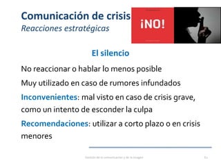 Comunicación de crisis
Reacciones estratégicas
El silencio
No reaccionar o hablar lo menos posible
Muy utilizado en caso de rumores infundados
Inconvenientes: mal visto en caso de crisis grave,
como un intento de esconder la culpa
Recomendaciones: utilizar a corto plazo o en crisis
menores
Gestión de la comunicación y de la imagen 62
 