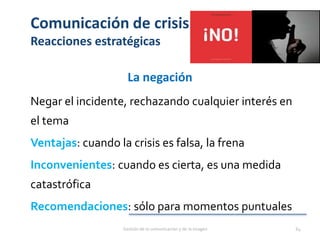 Comunicación de crisis
Reacciones estratégicas
La negación
Negar el incidente, rechazando cualquier interés en
el tema
Ventajas: cuando la crisis es falsa, la frena
Inconvenientes: cuando es cierta, es una medida
catastrófica
Recomendaciones: sólo para momentos puntuales
Gestión de la comunicación y de la imagen 64
 