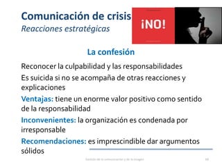 Comunicación de crisis
Reacciones estratégicas
La confesión
Reconocer la culpabilidad y las responsabilidades
Es suicida si no se acompaña de otras reacciones y
explicaciones
Ventajas: tiene un enorme valor positivo como sentido
de la responsabilidad
Inconvenientes: la organización es condenada por
irresponsable
Recomendaciones: es imprescindible dar argumentos
sólidos
Gestión de la comunicación y de la imagen 68
 