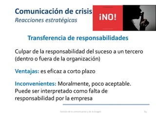 Comunicación de crisis
Reacciones estratégicas
Transferencia de responsabilidades
Culpar de la responsabilidad del suceso a un tercero
(dentro o fuera de la organización)
Ventajas: es eficaz a corto plazo
Inconvenientes: Moralmente, poco aceptable.
Puede ser interpretado como falta de
responsabilidad por la empresa
Gestión de la comunicación y de la imagen 69
 