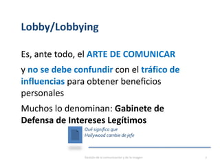 Lobby/Lobbying
Es, ante todo, el ARTE DE COMUNICAR
y no se debe confundir con el tráfico de
influencias para obtener beneficios
personales
Muchos lo denominan: Gabinete de
Defensa de Intereses Legítimos
Qué significa que
Hollywood cambie de jefe
Gestión de la comunicación y de la imagen 7
 